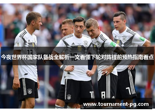今夜世界杯国家队备战全解析一文看懂下轮对阵提前预热指南看点