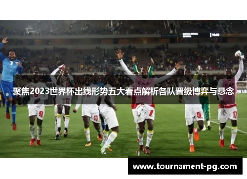 聚焦2023世界杯出线形势五大看点解析各队晋级博弈与悬念 聚焦2023世界杯出线形势五大看点解析各队晋级博弈与悬念