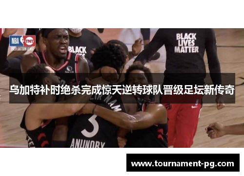 乌加特补时绝杀完成惊天逆转球队晋级足坛新传奇