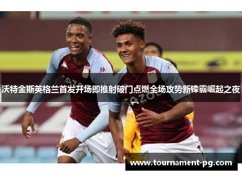 沃特金斯英格兰首发开场即推射破门点燃全场攻势新锋霸崛起之夜