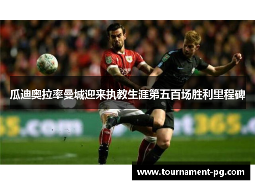 瓜迪奥拉率曼城迎来执教生涯第五百场胜利里程碑