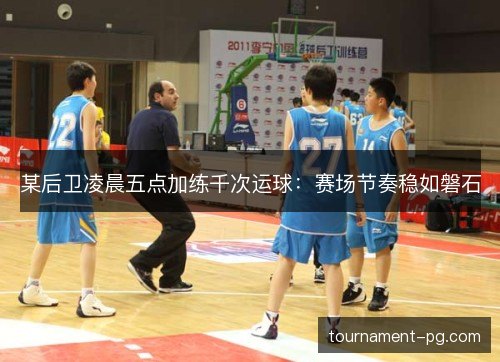 某后卫凌晨五点加练千次运球:赛场节奏稳如磐石 某后卫凌晨五点加练千次运球:赛场节奏稳如磐石
